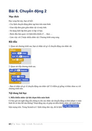 60 | T ự h ọ c l ậ p t r ì n h S c r a t c h
Bài 6. Chuyển động 2
Mục đích
Học xong bài này, bạn sẽ biết:
- Các lệnh chuyển động phức tạp hơn trên màn hình.
- Giao tiếp đơn giản giữa nhân vật và máy tính.
- Sử dụng lệnh lặp đơn giản và lặp vô hạn.
- Bước đầu làm quen với lệnh điều khiển if … then …
- Làm việc với 2 hoặc nhiều nhân vật. Chương trình song song.
Bắt đầu
1. Quan sát chương trình sau, bạn có nhận xét gì về chuyển động của nhân vật.
2. Quan sát tiếp chương trình sau.
- Bạn có nhận xét gì về chuyển động của nhân vật? Có điểm gì giống và khác nhau so với
chương trình trên.
Nội dung bài học
1. Điều khiển nhân vật khi chạm biên màn hình
Có bao giờ em nghĩ rằng nếu chúng ta cho các nhân vật chuyển động ra khỏi phạm vi màn
hình thì sẽ như thế nào không? Hoạt động này sẽ giúp em điều khiển nhân vật tránh được
hiện tượng trên. Trong Scratch có 1 lệnh riêng như vậy, đó là lệnh ,
 