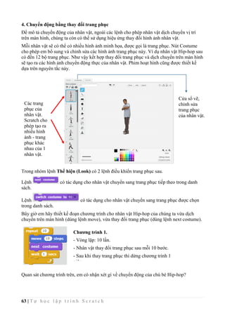 63 | T ự h ọ c l ậ p t r ì n h S c r a t c h
4. Chuyển động bằng thay đổi trang phục
Để mô tả chuyển động của nhân vật, ngoài các lệnh cho phép nhân vật dịch chuyển vị trí
trên màn hình, chúng ta còn có thể sử dụng hiệu ứng thay đổi hình ảnh nhân vật.
Mỗi nhân vật sẽ có thể có nhiều hình ảnh minh họa, được gọi là trang phục. Nút Costume
cho phép em bổ sung và chỉnh sửa các hình ảnh trang phục này. Ví dụ nhân vật Hip-hop sau
có đến 12 bộ trang phục. Như vậy kết hợp thay đổi trang phục và dịch chuyển trên màn hình
sẽ tạo ra các hình ảnh chuyển động thực của nhân vật. Phim hoạt hình cũng được thiết kế
dựa trên nguyên tắc này.
Trong nhóm lệnh Thể hiện (Look) có 2 lệnh điều khiển trang phục sau.
Lệnh có tác dụng cho nhân vật chuyển sang trang phục tiếp theo trong danh
sách.
Lệnh có tác dụng cho nhân vật chuyển sang trang phục được chọn
trong danh sách.
Bây giờ em hãy thiết kế đoạn chương trình cho nhân vật Hip-hop của chúng ta vừa dịch
chuyển trên màn hình (dùng lệnh move), vừa thay đổi trang phục (dùng lệnh next costume).
Quan sát chương trình trên, em có nhận xét gì về chuyển động của chú bé Hip-hop?
Các trang
phục của
nhân vật.
Scratch cho
phép tạo ra
nhiều hình
ảnh - trang
phục khác
nhau của 1
nhân vật.
Cửa sổ vẽ,
chỉnh sửa
trang phục
của nhân vật.
Chương trình 1.
- Vòng lặp: 10 lần.
- Nhân vật thay đổi trang phục sau mỗi 10 bước.
- Sau khi thay trang phục thì dừng chương trình 1
giây.
 