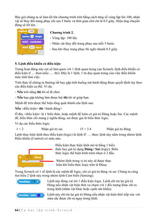 64 | T ự h ọ c l ậ p t r ì n h S c r a t c h
Bây giờ chúng ta sẽ làm tốt lên chương trình trên bằng cách tăng số vòng lặp lên 100, nhân
vật sẽ thay đổi trang phục chỉ sau 5 bước và thời gian chờ chỉ là 0.5 giây. Hiệu ứng chuyển
động sẽ tốt lên.
5. Lệnh điều khiển có điều kiện
Trong hoạt động này em sẽ làm quen với 1 lệnh quan trọng của Scratch, lệnh điều khiển có
điều kiện if … then (nếu …. thì). Đây là 1 lệnh, 1 tư duy quan trọng của việc điều khiển
máy tính làm việc.
Trên thực tế chúng ta thường rất hay gặp tình huống mà hành động được quyết định tùy theo
các điều kiện cụ thể. Ví dụ:
- Nếu trời nắng thì tôi sẽ đi chơi.
- Nếu bạn gặp không làm được bài thì tôi sẽ giúp bạn.
Mệnh đề trên được thể hiện tổng quát thành câu lệnh sau:
Nếu <điều kiện> thì <hành động>
Ở đây <điều kiện> là 1 biểu thức, hoặc mệnh đề luôn có giá trị Đúng hoặc Sai. Các mệnh
đề, biểu thức chỉ mang ý nghĩa đúng, sai được gọi là biểu thức logic.
Ví dụ các biểu thức logic.
1 = 2 Nhận giá trị sai. 15 > 3.4 Nhận giá trị đúng.
Lệnh thực hiện lệnh theo điều kiện (logic) là lệnh If …. then, lệnh này nằm trong nhóm lệnh
Điều khiển (Control) có màu nâu.
Trong Scratch có 1 số lệnh là các mệnh đề logic, chỉ có giá trị đúng và sai. Chúng ta cùng
tìm hiểu 2 lệnh này trong nhóm lệnh Cảm biến (Sensing).
Lệnh này đóng vai trò 1 điều kiện logic. Lệnh chỉ trả lại giá trị
Đúng nếu nhân vật hiện thời va chạm với 1 đối tượng khác chỉ ra
trong lệnh (nhân vật khác hoặc cạnh sân khấu).
Lệnh này chỉ trả lại giá trị Đúng nếu nhân vật hiện thời tiếp xúc với
màu sắc được chỉ ra ngay trong lệnh.
Điều kiện thực hiện lệnh mô tả bằng 1 biểu
thức hay giá trị dạng Đúng / Sai (logic). Biểu
thức logic thể hiện hình trám nhọn ở 2 đầu.
Nhóm lệnh trong vị trí này sẽ được thực
hiện khi biểu thức logic trên là Đúng
(True).
Chương trình 2.
- Vòng lặp: 100 lần.
- Nhân vật thay đổi trang phục sau mỗi 5 bước.
- Sau khi thay trang phục thì nghỉ nhanh 0.5 giây.
 