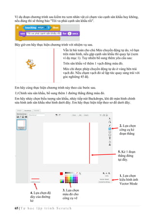 65 | T ự h ọ c l ậ p t r ì n h S c r a t c h
Ví dụ đoạn chương trình sau kiểm tra xem nhân vật có chạm vào cạnh sân khấu hay không,
nếu đúng thì sẽ thông báo "Tôi va phải cạnh sân khấu rồi".
Bây giờ em hãy thực hiện chương trình với nhiệm vụ sau.
Vẫn là bài toán cho chú Mèo chuyển động tự do, vô hạn
trên màn hình, nếu gặp cạnh sân khấu thì quay lại (xem
ví dụ mục 1). Tuy nhiên bổ sung thêm yêu cầu sau:
Trên sân khấu vẽ thêm 1 vạch đứng màu đỏ.
Mèo chỉ được phép chuyển động tự do ở vùng bên trái
vạch đỏ. Nếu chạm vạch đỏ sẽ lập tức quay sáng trái với
góc nghiêng 45 độ.
Em hãy cùng thực hiện chương trình này theo các bước sau.
1) Chỉnh sửa sân khấu, bổ sung thêm 1 đường thẳng đứng màu đỏ.
Em hãy nháy chọn biểu tượng sân khấu, nháy tiếp nút Backdrops, khi đó màn hình chỉnh
sửa hình ảnh sân khấu như hình dưới đây. Em hãy thực hiện tiếp theo sơ đồ dưới đây.
1. Lựa chọn
kiểu hình ảnh
Vector Mode
2. Lựa chọn
công cụ kẻ
đoạn thẳng
3. Lựa chọn
màu đỏ cho
công cụ vẽ
4. Lựa chọn độ
dày của đường
kẻ
5. Kẻ 1 đoạn
thẳng đứng
tại đây.
 