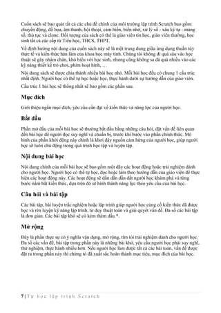 7 | T ự h ọ c l ậ p t r ì n h S c r a t c h
Cuốn sách sẽ bao quát tất cả các chủ đề chính của môi trường lập trình Scratch bao gồm:
chuyển động, đồ họa, âm thanh, hội thoại, cảm biến, biến nhớ, xử lý số - xâu ký tự - mảng
số, thủ tục và clone. Đối tượng của sách có thể là giáo viên tin học, giáo viên thường, học
sinh tất cả các cấp từ Tiểu học, THCS, THPT.
Về định hướng nội dung của cuốn sách này sẽ là một trung dung giữa ứng dụng thuần túy
thực tế và kiến thức hàn lâm của khoa học máy tính. Chúng tôi không đi quá sâu vào học
thuật sẽ gây nhàm chán, khó hiểu với học sinh, nhưng cũng không sa đà quá nhiều vào các
kỹ năng thiết kế trò chơi, phim hoạt hình, …
Nội dung sách sẽ được chia thành nhiều bài học nhỏ. Mỗi bài học đều có chung 1 cấu trúc
nhất định. Người học có thể tự học hoặc học, thực hành dưới sự hướng dẫn của giáo viên.
Cấu trúc 1 bài học sẽ thống nhất sẽ bao gồm các phần sau.
Mục đích
Giới thiệu ngắn mục đích, yêu cầu cần đạt về kiến thức và năng lực của người học.
Bắt đầu
Phần mở đầu của mỗi bài học sẽ thường bắt đầu bằng những câu hỏi, đặt vấn đề liên quan
đến bài học để người đọc suy nghĩ và chuẩn bị, trước khi bước vào phần chính thức. Mô
hình của phần khởi động này chính là khơi dậy nguồn cảm hứng của người học, giúp người
học sẽ luôn chủ động trong quá trình học tập và luyện tập.
Nội dung bài học
Nội dung chính của mỗi bài học sẽ bao gồm một dãy các hoạt động hoặc trải nghiệm dành
cho người học. Người học có thể tự học, đọc hoặc làm theo hướng dẫn của giáo viên để thực
hiện các hoạt động này. Các hoạt động sẽ dần dần dẫn dắt người học khám phá và từng
bước nắm bắt kiến thức, dựa trên đó sẽ hình thành năng lực theo yêu cầu của bài học.
Câu hỏi và bài tập
Các bài tập, bài luyện trắc nghiệm hoặc lập trình giúp người học củng cố kiến thức đã được
học và rèn luyện kỹ năng lập trình, tư duy thuật toán và giải quyết vấn đề. Đa số các bài tập
là đơn giản. Các bài tập khó sẽ có kèm thêm dấu *.
Mở rộng
Đây là phần thực sự có ý nghĩa vận dụng, mở rộng, tìm tòi trải nghiệm dành cho người học.
Đa số các vấn đề, bài tập trong phần này là những bài khó, yêu cầu người học phải suy nghĩ,
thử nghiệm, thực hành nhiều hơn. Nếu người học làm được tất cả các bài toán, vấn đề được
đặt ra trong phần này thì chứng tỏ đã xuất sắc hoàn thành mục tiêu, mục đích của bài học.
 