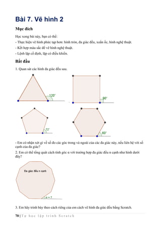 70 | T ự h ọ c l ậ p t r ì n h S c r a t c h
Bài 7. Vẽ hình 2
Mục đích
Học xong bài này, bạn có thể:
- Thực hiện vẽ hình phức tạp hơn: hình tròn, đa giác đều, xoắn ốc, hình nghệ thuật.
- Kết hợp màu sắc để vẽ hình nghệ thuật.
- Lệnh lặp cố định, lặp có điều khiển.
Bắt đầu
1. Quan sát các hình đa giác đều sau.
- Em có nhận xét gì về số đo các góc trong và ngoài của các đa giác này, nếu liên hệ với số
cạnh của đa giác?
2. Em có thể tổng quát cách tính góc α với trường hợp đa giác đều n cạnh như hình dưới
đây?
3. Em hãy trình bày theo cách riêng của em cách vẽ hình đa giác đều bằng Scratch.
 