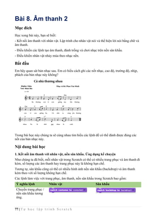 77 | T ự h ọ c l ậ p t r ì n h S c r a t c h
Bài 8. Âm thanh 2
Mục đích
Học xong bài này, bạn sẽ biết:
- Kết nối âm thanh với nhân vật. Lập trình cho nhân vật nói và thể hiện lời nói bằng chữ và
âm thanh.
- Điều khiển các lệnh tạo âm thanh, đánh trống và chơi nhạc trên nền sân khấu.
- Điều khiển nhân vật nhảy múa theo nhạc nền.
Bắt đầu
Em hãy quan sát bản nhạc sau. Em có hiểu cách ghi các nốt nhạc, cao độ, trường độ, nhịp,
phách của bản nhạc này không?
Trong bài học này chúng ta sẽ cùng nhau tìm hiểu các lệnh để có thể đánh được đúng các
nốt của bản nhạc này.
Nội dung bài học
1. Kết nối âm thanh với nhân vật, nền sân khấu. Ứng dụng kể chuyện
Như chúng ta đã biết, mỗi nhân vật trong Scratch có thể có nhiều trang phục và âm thanh đi
kèm, số lượng các âm thanh hay trang phục này là không hạn chế.
Tương tự, sân khấu cũng có thể có nhiều hình ảnh nền sân khấu (backdrop) và âm thanh
kèm theo với số lượng không hạn chế.
Các lệnh làm việc với trang phục, âm thanh, nền sân khấu trong Scratch bao gồm:
Ý nghĩa lệnh Nhân vật Sân khấu
Chuyển trang phục /
nền sân khấu tương
ứng.
 