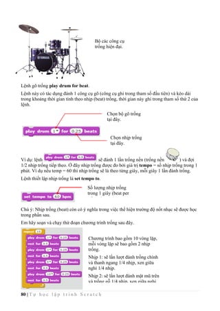 80 | T ự h ọ c l ậ p t r ì n h S c r a t c h
Lệnh gõ trống play drum for beat.
Lệnh này có tác dụng đánh 1 công cụ gõ (công cụ ghi trong tham số đầu tiên) và kéo dài
trong khoảng thời gian tính theo nhịp (beat) trống, thời gian này ghi trong tham số thứ 2 của
lệnh.
Ví dụ: lệnh sẽ đánh 1 lần trống nền (trống nền ) và đợi
1/2 nhịp trống tiếp theo. Ở đây nhịp trống được đo bởi giá trị tempo = số nhịp trống trong 1
phút. Ví dụ nếu temp = 60 thì nhịp trống sẽ là theo từng giây, mỗi giây 1 lần đánh trống.
Lệnh thiết lập nhịp trống là set tempo to.
Chú ý: Nhịp trống (beat) còn có ý nghĩa trong việc thể hiện trường độ nốt nhạc sẽ được học
trong phần sau.
Em hãy soạn và chạy thử đoạn chương trình trống sau đây.
Chọn bộ gõ trống
tại đây.
Chọn nhịp trống
tại đây.
Bộ các công cụ
trống hiện đại.
Chương trình bao gồm 10 vòng lặp,
mỗi vòng lặp sẽ bao gồm 2 nhịp
trống.
Nhịp 1: sẽ lần lượt đánh trống chính
và thanh ngang 1/4 nhịp, xen giữa
nghỉ 1/4 nhịp.
Nhịp 2: sẽ lần lượt đánh mặt mũ trên
và trống gỗ 1/4 nhịp, xen giữa nghỉ
1/4 nhịp.
Số lượng nhịp trống
trong 1 giây (beat per
minute)
 