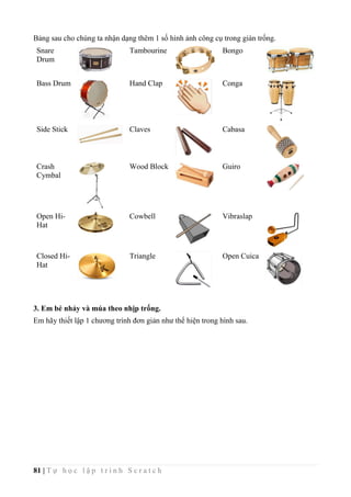 81 | T ự h ọ c l ậ p t r ì n h S c r a t c h
Bảng sau cho chúng ta nhận dạng thêm 1 số hình ảnh công cụ trong giàn trống.
Snare
Drum
Tambourine Bongo
Bass Drum Hand Clap Conga
Side Stick Claves Cabasa
Crash
Cymbal
Wood Block Guiro
Open Hi-
Hat
Cowbell Vibraslap
Closed Hi-
Hat
Triangle Open Cuica
3. Em bé nhảy và múa theo nhịp trống.
Em hãy thiết lập 1 chương trình đơn giản như thể hiện trong hình sau.
 