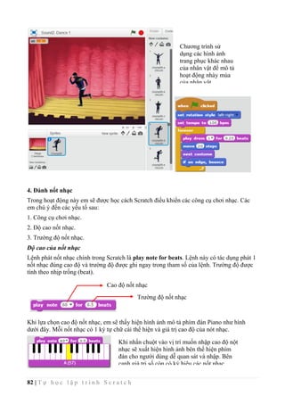 82 | T ự h ọ c l ậ p t r ì n h S c r a t c h
4. Đánh nốt nhạc
Trong hoạt động này em sẽ được học cách Scratch điều khiển các công cụ chơi nhạc. Các
em chú ý đến các yếu tố sau:
1. Công cụ chơi nhạc.
2. Độ cao nốt nhạc.
3. Trường độ nốt nhạc.
Độ cao của nốt nhạc
Lệnh phát nốt nhạc chính trong Scratch là play note for beats. Lệnh này có tác dụng phát 1
nốt nhạc đúng cao độ và trường độ được ghi ngay trong tham số của lệnh. Trường độ được
tính theo nhịp trống (beat).
Khi lựa chọn cao độ nốt nhạc, em sẽ thấy hiện hình ảnh mô tả phím đàn Piano như hình
dưới đây. Mỗi nốt nhạc có 1 ký tự chữ cái thể hiện và giá trị cao độ của nót nhạc.
Cao độ nốt nhạc
Trường độ nốt nhạc
Chương trình sử
dụng các hình ảnh
trang phục khác nhau
của nhân vật để mô tả
hoạt động nhày múa
của nhân vật.
Khi nhấn chuột vào vị trí muốn nhập cao độ nột
nhạc sẽ xuất hiện hình ảnh bên thể hiện phím
đàn cho người dùng dễ quan sát và nhập. Bên
cạnh giá trị số còn có ký hiệu các nốt nhạc.
 