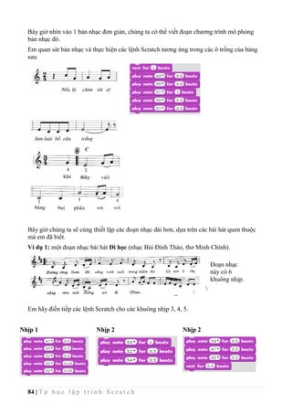 84 | T ự h ọ c l ậ p t r ì n h S c r a t c h
Bây giờ nhìn vào 1 bản nhạc đơn giản, chúng ta có thể viết đoạn chương trình mô phỏng
bản nhạc đó.
Em quan sát bản nhạc và thực hiện các lệnh Scratch tương ứng trong các ô trống của bảng
sau:
Bây giờ chúng ta sẽ cùng thiết lập các đoạn nhạc dài hơn, dựa trên các bài hát quen thuộc
mà em đã biết.
Ví dụ 1: một đoạn nhạc bài hát Đi học (nhạc Bùi Đình Thảo, thơ Minh Chính).

Em hãy điền tiếp các lệnh Scratch cho các khuông nhịp 3, 4, 5.
Nhịp 1 Nhịp 2 Nhịp 2
Đoạn nhạc
này có 6
khuông nhịp.
 