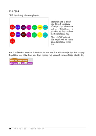88 | T ự h ọ c l ậ p t r ì n h S c r a t c h
Mở rộng
Thiết lập chương trình đơn giản sau.
Gợi ý: thiết lập 15 nhân vật có hình các nút tròn trên. Với mỗi nhân vật - nút tròn sử dụng
lệnh bắt sự kiện nháy chuột sau. Đoạn chương trình sau dành cho nút đỏ đầu tiên (C, 48).
Trên màn hình là 15 nút
tròn dùng để mô tả các
nốt nhạc. Trên mỗi nút có
chữ cái ký hiệu tên nốt và
giá trị tương ứng của lệnh
thể hiện nốt nhạc này.
Nháy chuột lên các nút
tròn này sẽ phát âm thanh
chính là nốt nhạc tương
ứng.
 
