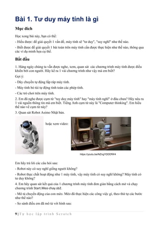9 | T ự h ọ c l ậ p t r ì n h S c r a t c h
Bài 1. Tư duy máy tính là gì
Mục đích
Học xong bài này, bạn có thể:
- Hiểu được: để giải quyết 1 vấn đề, máy tính sẽ "tư duy", "suy nghĩ" như thế nào.
- Biết được để giải quyết 1 bài toán trên máy tính cần được thực hiện như thế nào, thông qua
các ví dụ minh họa cụ thể.
Bắt đầu
1. Hàng ngày chúng ta vẫn được nghe, xem, quan sát các chương trình máy tính được điều
khiển bởi con người. Hãy kể ra 1 vài chương trình như vậy mà em biết?
Gợi ý:
- Dây chuyền tự động lắp ráp máy tính.
- Máy tính bỏ túi tự động tính toán các phép tính.
- Các trò chơi trên máy tính.
2. Em đã nghe được cụm từ "tuy duy máy tính" hay "máy tính nghĩ" ở đâu chưa? Hãy nêu ra
1 vài nguồn thông tin mà em biết. Tiếng Anh cụm từ này là "Computer thinking". Em hiểu
thế nào về cụm từ này?
3. Quan sát Robot Asimo Nhật bản.
hoặc xem video:
Em hãy trả lời các câu hỏi sau:
- Robot này có suy nghĩ giống người không?
- Robot thực chất hoạt động như 1 máy tính, vậy máy tính có suy nghĩ không? Máy tính có
tư duy không?
4. Em hãy quan sát kết quả của 1 chương trình máy tính đơn giản bằng cách mở và chạy
chương trình Start.Meo chay.sb2.
- Mô tả chuyển động của con mèo. Mèo đã thực hiện các công việc gì, theo thứ tự các bước
như thế nào?
- So sánh điều em đã mô tả với hình sau:
https://youtu.be/NZngYDDDfW4
 