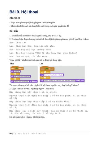 90 | T ự h ọ c l ậ p t r ì n h S c r a t c h
Bài 9. Hội thoại
Mục đích
- Thực hiện giao tiếp hội thoại người - máy đơn giản.
- Khái niệm biến nhớ, sử dụng biến nhớ trong cách giải quyết vấn đề.
Bắt đầu
1. Em hiểu thế nào là hội thoại người - máy, cho 1 vài ví dụ.
2. Em thực hiện đoạn chương trình trình diễn hội thoại đơn giản sau giữa 2 bạn Hoa và Lan.
Hoa: Chào Lan.
Lan: Chào bạn Hoa, lâu lắm mới gặp.
Hoa: Bạn bây giờ học trường nào?
Lan: Tôi học trường THCS Bế Văn Đàn. Bạn khỏe không?
Hoa: Cám ơn bạn, tôi vẫn khỏe.
Ví dụ có thể viết chương trình sau mô tả đoạn hội thoại trên.
Hoa Lan
Theo em, chương trình trên có phải là hội thoại người - máy hay không? Vì sao?
3. Đoạn văn sau mô tả 1 hội thoại người - máy tính.
Máy tính: Bạn hãy nhập 1 số tự nhiên.
Người: thực hiện động tác nhập 1 số từ bàn phím, ví dụ nhập
số 12.
Máy tính: Bạn hãy nhập tiếp 1 số tự nhiên khác.
Người: thực hiện động tác nhập 1 số từ bàn phím, ví dụ nhập
số 18.
Máy tính (sau 1 giây suy nghĩ): Bạn đã nhập 2 số tự nhiên 12,
18. Ước số chung lớn nhất 2 số này là 6.
Em có nhận xét gì về cuộc hội thoại trên.
 
