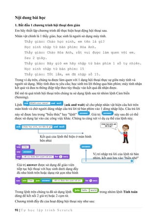 91 | T ự h ọ c l ậ p t r ì n h S c r a t c h
Nội dung bài học
1. Bắt đầu 1 chương trình hội thoại đơn giản
Em hãy thiết lập chương trình để thực hiện hoạt động hội thoại sau.
Nhân vật chính là 1 thầy giáo, học sinh là người sử dụng máy tính.
Thầy giáo: Chào học sinh, em tên là gì?
Học sinh nhập từ bàn phím: Hòa Anh.
Thầy giáo: Chào Hòa Anh, rất vui được làm quen với em.
Sau 2 giây.
Thầy giáo: Bây giờ em hãy nhập từ bàn phím 1 số tự nhiên.
Học sinh nhập từ bàn phím: 15
Thầy giáo: Tốt lắm, em đã nhập số 15.
Trong ví dụ trên, chúng ta được làm quen với 1 dạng hội thoại thực sự giữa máy tính và
người sử dụng. Máy tính đưa ra yêu cầu; học sinh trả lời thông qua bàn phím; máy tính nhận
kết quả và đưa ra thông điệp tiếp theo tùy thuộc vào kết quả đã nhận được.
Để mô tả quá trình hội thoại trên chúng ta sử dụng lệnh sau từ nhóm lệnh Cảm biến
(Sensing).
Lệnh (ask and wait) sẽ cho phép nhân vật hiện câu hỏi trên
màn hình và chờ người dùng nhập câu trả lời từ bàn phím vào 1 dòng nhập liệu. Câu trả lời
này sẽ được lưu trong "biểu thức" hay "lệnh" . Giá trị này sau đó có thể
được sử dụng lại vào các công việc khác. Chúng ta cùng xét ví dụ cụ thể của lệnh này.
Trong lệnh trên chúng ta đã sử dụng lệnh trong nhóm lệnh Tính toán
dùng để kết nối 2 giá trị hoặc 2 cụm từ.
Chương trình đầy đủ của hoạt động hội thoại này như sau:
Kết quả của lệnh thể hiện ở màn hình
bên phải
Vị trí nhập trả lời của lệnh từ bàn
phím, kết quả lưu vào "biến nhớ"
answer.
Giá trị answer được sử dụng để giáo viên
tiếp tục hội thoại với học sinh dưới dạng đầy
đủ như hình trên hoặc dạng rút gọn như hình
dưới.
 