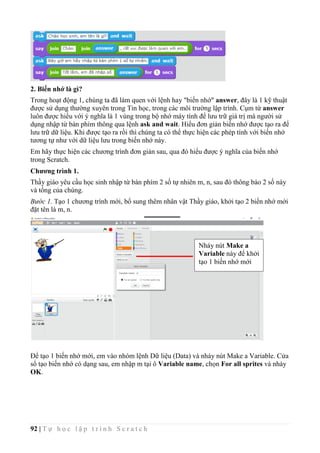 92 | T ự h ọ c l ậ p t r ì n h S c r a t c h
2. Biến nhớ là gì?
Trong hoạt động 1, chúng ta đã làm quen với lệnh hay "biến nhớ" answer, đây là 1 kỹ thuật
được sử dụng thường xuyên trong Tin học, trong các môi trường lập trình. Cụm từ answer
luôn được hiểu với ý nghĩa là 1 vùng trong bộ nhớ máy tính để lưu trữ giá trị mà người sử
dụng nhập từ bàn phím thông qua lệnh ask and wait. Hiểu đơn giản biến nhớ được tạo ra để
lưu trữ dữ liệu. Khi được tạo ra rồi thì chúng ta có thể thực hiện các phép tính với biến nhớ
tương tự như với dữ liệu lưu trong biến nhớ này.
Em hãy thực hiện các chương trình đơn giản sau, qua đó hiểu được ý nghĩa của biến nhớ
trong Scratch.
Chương trình 1.
Thầy giáo yêu cầu học sinh nhập từ bàn phím 2 số tự nhiên m, n, sau đó thông báo 2 số này
và tổng của chúng.
Bước 1. Tạo 1 chương trình mới, bổ sung thêm nhân vật Thầy giáo, khởi tạo 2 biến nhớ mới
đặt tên là m, n.
Để tạo 1 biến nhớ mới, em vào nhóm lệnh Dữ liệu (Data) và nháy nút Make a Variable. Cửa
sổ tạo biến nhớ có dạng sau, em nhập m tại ô Variable name, chọn For all sprites và nháy
OK.
Nháy nút Make a
Variable này để khởi
tạo 1 biến nhớ mới
 