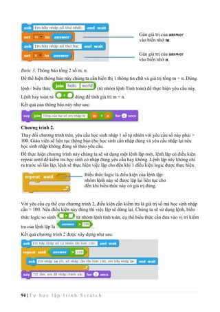 94 | T ự h ọ c l ậ p t r ì n h S c r a t c h
Bước 3. Thông báo tổng 2 số m, n.
Để thể hiện thông báo này chúng ta cần hiển thị 1 thông tin chữ và giá trị tổng m + n. Dùng
lệnh / biểu thức (từ nhóm lệnh Tính toán) để thực hiện yêu cầu này.
Lệnh hay toán tử dùng để tính giá trị m + n.
Kết quả của thông báo này như sau:
Chương trình 2.
Thay đổi chương trình trên, yêu cầu học sinh nhập 1 số tự nhiên với yêu cầu số này phải >
100. Giáo viên sẽ liên tục thông báo cho học sinh cần nhập đúng và yêu cầu nhập lại nếu
học sinh nhập không đúng số theo yêu cầu.
Để thực hiện chương trình này chúng ta sẽ sử dụng một lệnh lặp mới, lệnh lặp có điều kiện
repeat until để kiểm tra học sinh có nhập đúng yêu cầu hay không. Lệnh lặp này không chỉ
ra trước số lần lặp, lệnh sẽ thực hiện việc lặp cho đến khi 1 điều kiện logic được thực hiện.
Với yêu cầu cụ thể của chương trình 2, điều kiện cần kiểm tra là giá trị số mà học sinh nhập
cần > 100. Nếu điều kiện này đúng thì việc lặp sẽ dừng lại. Chúng ta sẽ sử dụng lệnh, biểu
thức logic so sánh từ nhóm lệnh tính toán, cụ thể biểu thức cần đưa vào vị trí kiểm
tra của lệnh lặp là .
Kết quả chương trình 2 được xây dựng như sau:
Biểu thức logic là điều kiện của lệnh lặp:
nhóm lệnh này sẽ được lặp lại liên tục cho
đến khi biểu thức này có giá trị đúng.
Gán giá trị của answer
vào biến nhớ m.
Gán giá trị của answer
vào biến nhớ n.
 