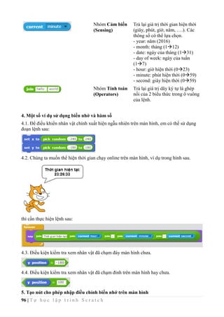 96 | T ự h ọ c l ậ p t r ì n h S c r a t c h
Nhóm Cảm biến
(Sensing)
Trả lại giá trị thời gian hiện thời
(giây, phút, giờ, năm, ….). Các
thông số có thể lựa chọn.
- year: năm (2016)
- month: tháng (112)
- date: ngày của tháng (131)
- day of week: ngày của tuần
(17)
- hour: giờ hiện thời (023)
- minute: phút hiện thời (059)
- second: giây hiện thời (059)
Nhóm Tính toán
(Operators)
Trả lại giá trị dãy ký tự là ghép
nối của 2 biểu thức trong ô vuông
của lệnh.
4. Một số ví dụ sử dụng biến nhớ và hàm số
4.1. Để điều khiển nhân vật chính xuất hiện ngẫu nhiên trên màn hình, em có thể sử dụng
đoạn lệnh sau:
4.2. Chúng ta muốn thể hiện thời gian chạy online trên màn hình, ví dụ trong hình sau.
thì cần thực hiện lệnh sau:
4.3. Điều kiện kiểm tra xem nhân vật đã chạm đáy màn hình chưa.
4.4. Điều kiện kiểm tra xem nhân vật đã chạm đỉnh trên màn hình hay chưa.
5. Tạo nút cho phép nhập điều chỉnh biến nhớ trên màn hình
 