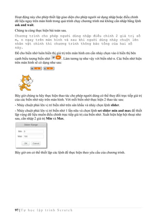 97 | T ự h ọ c l ậ p t r ì n h S c r a t c h
Hoạt động này cho phép thiết lập giao diện cho phép người sử dụng nhập hoặc điều chỉnh
dữ liệu ngay trên màn hình trong quá trình chạy chương trình mà không cần nhập bằng lệnh
ask and wait.
Chúng ta cùng thực hiện bài toán sau.
Chương trình cho phép người dùng nhập điều chỉnh 2 giá trị số
m, n ngay trên màn hình và sau khi người dùng nháy chuột lên
nhân vật chính thì chương trình thông báo tổng của hai số
này.
Để cho biến nhớ luôn hiển thị giá trị trên màn hình em cần nháy chọn vào ô hiển thị bên
cạnh biểu tượng biến nhớ . Làm tương tự như vậy với biến nhớ n. Các biến nhớ hiện
trên màn hình sẽ có dạng như sau:
Bây giờ chúng ta hãy thực hiện thao tác cho phép người dùng có thể thay đổi trực tiếp giá trị
của các biến nhớ này trên màn hình. Với mỗi biến nhớ thực hiện 2 thao tác sau:
- Nháy chuột phải lên vị trí biến nhớ trên sân khấu và nháy chọn lệnh slider.
- Nháy chuột phải lên vị trí biến nhớ 1 lần nữa và chọn lệnh set slider min and max để thiết
lập vùng dữ liệu muốn điều chỉnh trực tiếp giá trị của biến nhớ. Xuất hiện hộp hội thoại nhỏ
sau, cần nhập 2 giá trị Min và Max.
Bây giờ em có thể thiết lập các lệnh để thực hiện theo yêu cầu của chương trình.
 