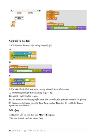 98 | T ự h ọ c l ậ p t r ì n h S c r a t c h
Câu hỏi và bài tập
1. Các lệnh sau đây thực hiện những công việc gì?
A.
B.
C.
2. Em hãy viết các lệnh hoặc đoạn chương trình mô tả các yêu cầu sau.
A. Mô tả thời gian hiện thời bằng tiếng Việt, ví dụ:
Bây giờ là 15 giờ 20 phút 14 giây.
B. Cho nhân vật chuyển động ngẫu nhiên trên sân khấu, nếu gặp cạnh sân khấu thì quay lại.
C. Đếm ngược thời gian: biến nhớ Time được gán ban đầu giá trị 10 và sẽ hiển thị đếm
ngược trên màn hình về 0.
Mở rộng
1. Hãy thiết kế 1 trò chơi đơn giản Mèo và Bóng sau:
Trên màn hình có con Mèo và quả Bóng.
 