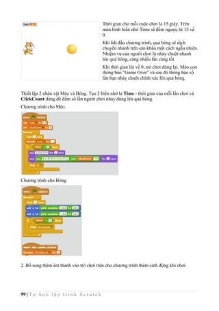 99 | T ự h ọ c l ậ p t r ì n h S c r a t c h
Thời gian cho mỗi cuộc chơi là 15 giây. Trên
màn hình biến nhớ Time sẽ đếm ngược từ 15 về
0.
Khi bắt đầu chương trình, quả bóng sẽ dịch
chuyển nhanh trên sân khấu một cách ngẫu nhiên.
Nhiệm vụ của người chơi là nháy chuột nhanh
lên quả bóng, càng nhiều lần càng tốt.
Khi thời gian lùi về 0, trò chơi dừng lại. Mèo con
thông báo "Game Over" và sau đó thông báo số
lần bạn nháy chuột chính xác lên quả bóng.
Thiết lập 2 nhân vật Mèo và Bóng. Tạo 2 biến nhớ la Time - thời gian của mỗi lần chơi và
ClickCount dùng để đếm số lần người chơi nháy đúng lên quả bóng.
Chương trình cho Mèo.
Chương trình cho Bóng.
2. Bổ sung thêm âm thanh vào trò chơi trên cho chương trình thêm sinh động khi chơi.
 