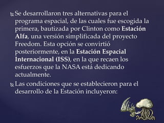  Se desarrollaron tres alternativas para el
programa espacial, de las cuales fue escogida la
primera, bautizada por Clinton como Estación
Alfa, una versión simplificada del proyecto
Freedom. Esta opción se convirtió
posteriormente, en la Estación Espacial
Internacional (ISS), en la que recaen los
esfuerzos que la NASA está dedicando
actualmente.
 Las condiciones que se establecieron para el
desarrollo de la Estación incluyeron:
 