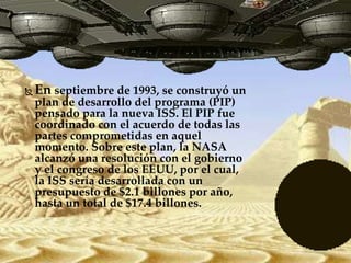  En septiembre de 1993, se construyó un
plan de desarrollo del programa (PIP)
pensado para la nueva ISS. El PIP fue
coordinado con el acuerdo de todas las
partes comprometidas en aquel
momento. Sobre este plan, la NASA
alcanzó una resolución con el gobierno
y el congreso de los EEUU, por el cual,
la ISS sería desarrollada con un
presupuesto de $2.1 billones por año,
hasta un total de $17.4 billones.
 