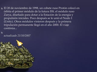  El 20 de noviembre de 1998, un cohete ruso Protón colocó en
órbita el primer módulo de la futura ISS, el módulo ruso
Zarya, diseñado para dotar a la Estación de la energía y
propulsión iniciales. Poco después se le unió el Nodo 1
(Unity). Otros módulos vinieron después y la primera
tripulación permanente llegó en el año 2000. El viaje
continúa...

actualizado 21/10/2007
 