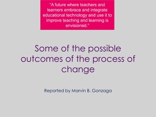 Some of the possible
outcomes of the process of
change
Reported by Marvin B. Gonzaga
“A future where teachers and
learners embrace and integrate
educational technology and use it to
improve teaching and learning is
envisioned.”
 