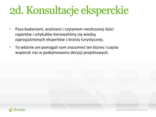 2d. Konsultacje eksperckie
•  Poza	
  badaniami,	
  analizami	
  i	
  czytaniem	
  niezliczonej	
  ilości	
  
   raportów	
  i	
  artykułów	
  kierowaliśmy	
  się	
  wiedzą	
  
   zaprzyjaźnionych	
  ekspertów	
  z	
  branży	
  turystycznej.	
  	
  
•  To	
  właśnie	
  oni	
  pomagali	
  nam	
  zrozumieć	
  ten	
  biznes	
  i	
  często	
  
   wspierali	
  nas	
  w	
  podejmowaniu	
  decyzji	
  projektowych.	
  
 