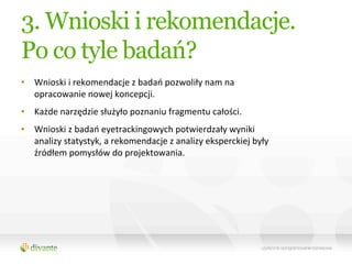 3. Wnioski i rekomendacje.
Po co tyle badań?
•  Wnioski	
  i	
  rekomendacje	
  z	
  badań	
  pozwoliły	
  nam	
  na	
  
   opracowanie	
  nowej	
  koncepcji.	
  	
  
•  Każde	
  narzędzie	
  służyło	
  poznaniu	
  fragmentu	
  całości.	
  	
  
•  Wnioski	
  z	
  badań	
  eyetrackingowych	
  potwierdzały	
  wyniki	
  
   analizy	
  statystyk,	
  a	
  rekomendacje	
  z	
  analizy	
  eksperckiej	
  były	
  
   źródłem	
  pomysłów	
  do	
  projektowania.	
  	
  
 