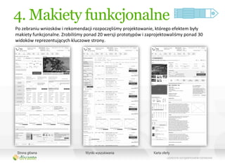 4. Makiety funkcjonalne
Po	
  zebraniu	
  wniosków	
  i	
  rekomendacji	
  rozpoczęliśmy	
  projektowanie,	
  którego	
  efektem	
  były	
  
makiety	
  funkcjonalne.	
  Zrobiliśmy	
  ponad	
  20	
  wersji	
  prototypów	
  i	
  zaprojektowaliśmy	
  ponad	
  30	
  
widoków	
  reprezentujących	
  kluczowe	
  strony.	
  




 Strona główna                               Wyniki wyszukiwania                         Karta oferty
 