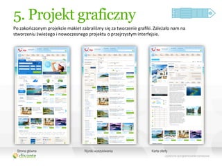 5. Projekt graficzny
Po	
  zakończonym	
  projekcie	
  makiet	
  zabraliśmy	
  się	
  za	
  tworzenie	
  graﬁki.	
  Zależało	
  nam	
  na	
  
stworzeniu	
  świeżego	
  i	
  nowoczesnego	
  projektu	
  o	
  przejrzystym	
  interfejsie.	
  




  Strona główna                                  Wyniki wyszukiwania                           Karta oferty
 