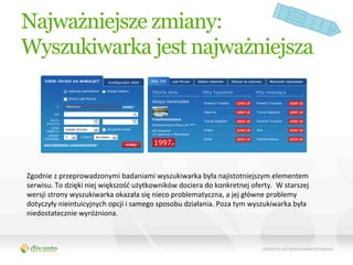Najważniejsze zmiany:
Wyszukiwarka jest najważniejsza




Zgodnie	
  z	
  przeprowadzonymi	
  badaniami	
  wyszukiwarka	
  była	
  najistotniejszym	
  elementem	
  
serwisu.	
  To	
  dzięki	
  niej	
  większość	
  użytkowników	
  dociera	
  do	
  konkretnej	
  oferty.	
  	
  W	
  starszej	
  
wersji	
  strony	
  wyszukiwarka	
  okazała	
  się	
  nieco	
  problematyczna,	
  a	
  jej	
  główne	
  problemy	
  
dotyczyły	
  nieintuicyjnych	
  opcji	
  i	
  samego	
  sposobu	
  działania.	
  Poza	
  tym	
  wyszukiwarka	
  była	
  
niedostatecznie	
  wyróżniona.	
  
 