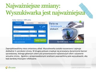 Najważniejsze zmiany:
Wyszukiwarka jest najważniejsza




Zaprojektowaliśmy	
  nieco	
  zmieniony	
  układ.	
  Wyszukiwarka	
  została	
  rozszerzona	
  i	
  zajmuje	
  
dokładnie	
  ½	
  szerokości	
  strony.	
  W	
  drugiej	
  połowie	
  znajduje	
  się	
  przewijany	
  dynamicznie	
  banner	
  
sprzedażowy,	
  którego	
  głównym	
  celem	
  jest	
  prezentowanie	
  najświeższych	
  ofert	
  i	
  ożywienie	
  
wizualne	
  strony.	
  	
  Zgodnie	
  z	
  przeprowadzonymi	
  analizami	
  poprawiliśmy	
  pola	
  wyszukiwarki,	
  aby	
  
były	
  bardziej	
  intuicyjne	
  i	
  efektywne.	
  	
  	
  
 