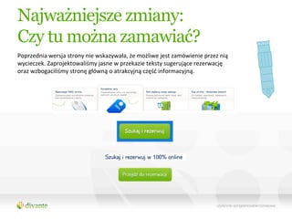 Najważniejsze zmiany:
Czy tu można zamawiać?
Poprzednia	
  wersja	
  strony	
  nie	
  wskazywała,	
  że	
  możliwe	
  jest	
  zamówienie	
  przez	
  nią	
  
wycieczek.	
  Zaprojektowaliśmy	
  jasne	
  w	
  przekazie	
  teksty	
  sugerujące	
  rezerwację	
  
oraz	
  wzbogaciliśmy	
  stronę	
  główną	
  o	
  atrakcyjną	
  część	
  informacyjną.	
  
 