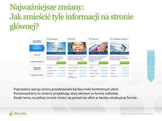 Najważniejsze zmiany:
Jak zmieścić tyle informacji na stronie
głównej?




 Poprzednia	
  wersja	
  strony	
  przedstawiała	
  bardzo	
  mało	
  konkretnych	
  ofert.	
  
 Postanowiliśmy	
  to	
  zmienić	
  projektując	
  duży	
  element	
  w	
  formie	
  zakładek.	
  	
  
 Dzięki	
  temu	
  na	
  jednej	
  stronie	
  mieści	
  się	
  ponad	
  sto	
  ofert	
  w	
  bardzo	
  atrakcyjnej	
  formie.	
  	
  
 