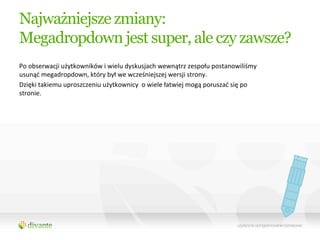 Najważniejsze zmiany:
Megadropdown jest super, ale czy zawsze?
Po	
  obserwacji	
  użytkowników	
  i	
  wielu	
  dyskusjach	
  wewnątrz	
  zespołu	
  postanowiliśmy	
  
usunąć	
  megadropdown,	
  który	
  był	
  we	
  wcześniejszej	
  wersji	
  strony.	
  	
  
Dzięki	
  takiemu	
  uproszczeniu	
  użytkownicy	
  	
  o	
  wiele	
  łatwiej	
  mogą	
  poruszać	
  się	
  po	
  
stronie.	
  
 