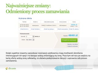 Najważniejsze zmiany:
Odmieniony proces zamawiania




Dzięki	
  zupełnie	
  nowemu	
  sposobowi	
  rezerwacji	
  użytkownicy	
  mają	
  możliwość	
  określania	
  
interesujących	
  ich	
  opcji	
  i	
  na	
  bieżąco	
  widzą	
  zmieniającą	
  się	
  cenę.	
  Poza	
  tym	
  od	
  razu	
  po	
  wejściu	
  na	
  
kartę	
  oferty	
  widzą	
  cenę	
  całkowitą,	
  co	
  ułatwia	
  podejmowanie	
  decyzji	
  i	
  usprawnia	
  cały	
  proces	
  
zamówienia.	
  	
  
 