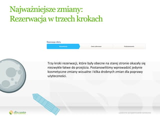 Najważniejsze zmiany:
Rezerwacja w trzech krokach




          Trzy	
  kroki	
  rezerwacji,	
  które	
  były	
  obecne	
  na	
  starej	
  stronie	
  okazały	
  się	
  
          niezwykle	
  łatwe	
  do	
  przejścia.	
  Postanowiliśmy	
  wprowadzić	
  jedynie	
  
          kosmetyczne	
  zmiany	
  wizualne	
  i	
  kilka	
  drobnych	
  zmian	
  dla	
  poprawy	
  
          użyteczności.	
  
 