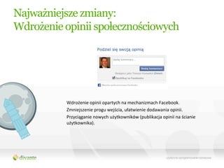 Najważniejsze zmiany:
Wdrożenie opinii społecznościowych




          Wdrożenie	
  opinii	
  opartych	
  na	
  mechanizmach	
  Facebook.	
  
          Zmniejszenie	
  progu	
  wejścia,	
  ułatwienie	
  dodawania	
  opinii.	
  
          Przyciąganie	
  nowych	
  użytkowników	
  (publikacja	
  opinii	
  na	
  ścianie	
  
          użytkownika).	
  
 