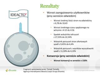 Rezultaty
                                •  Wzrost	
  zaangażowania	
  użytkowników	
  	
  
                                   (przy	
  wzroście	
  odwiedzin)	
  
                                             •  Wzrost	
  średniej	
  ilości	
  stron	
  na	
  odwiedziny	
  	
  
                                                z	
  6,78	
  do	
  10,43	
  
                                             •  Wzrost	
  średniego	
  czasu	
  spędzonego	
  na	
  
                                                witrynie	
  z	
  4:12	
  do	
  4:56	
  
                                             •  Spadek	
  wskaźnika	
  odrzuceń	
  	
  
                                                z	
  27,55%	
  do	
  22,54%	
  

                                             •  Wskaźnik	
  porzuceń	
  stron	
  ofertowych	
  	
  
                                                spadł	
  z	
  9,45%	
  do	
  6,4%	
  	
  
                                             •  Wskaźnik	
  porzuceń	
  z	
  wyników	
  wyszukiwarki	
  
                                                spadł	
  z	
  11,59%	
  do	
  4,19%	
  

                                •  Konwersja	
  (przy	
  wzroście	
  odwiedzin)	
  
                                             •  Wzrost	
  konwersji	
  w	
  serwisie	
  o	
  150%	
  


Fragment	
  opracowany	
  przez:	
  Tomek	
  Tomalik,	
  	
  	
  
Agencja	
  interaktywna	
  Ideacto	
  (część	
  Grupy	
  Divante)	
  
	
  
 