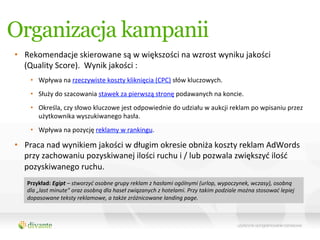 Organizacja kampanii
•  Rekomendacje	
  skierowane	
  są	
  w	
  większości	
  na	
  wzrost	
  wyniku	
  jakości	
  	
  
   (Quality	
  Score).	
  	
  Wynik	
  jakości	
  :	
  
        •  Wpływa	
  na	
  rzeczywiste	
  koszty	
  kliknięcia	
  (CPC)	
  słów	
  kluczowych.	
  
        •  Służy	
  do	
  szacowania	
  stawek	
  za	
  pierwszą	
  stronę	
  podawanych	
  na	
  koncie.	
  
        •  Określa,	
  czy	
  słowo	
  kluczowe	
  jest	
  odpowiednie	
  do	
  udziału	
  w	
  aukcji	
  reklam	
  po	
  wpisaniu	
  przez	
  
           użytkownika	
  wyszukiwanego	
  hasła.	
  
        •  Wpływa	
  na	
  pozycję	
  reklamy	
  w	
  rankingu.	
  

•  Praca	
  nad	
  wynikiem	
  jakości	
  w	
  długim	
  okresie	
  obniża	
  koszty	
  reklam	
  AdWords	
  
   przy	
  zachowaniu	
  pozyskiwanej	
  ilości	
  ruchu	
  i	
  /	
  lub	
  pozwala	
  zwiększyć	
  ilość	
  
   pozyskiwanego	
  ruchu.	
  	
  
	
     Przykład:	
  Egipt	
  –	
  stworzyć	
  osobne	
  grupy	
  reklam	
  z	
  hasłami	
  ogólnymi	
  (urlop,	
  wypoczynek,	
  wczasy),	
  osobną	
  
       dla	
  „last	
  minute”	
  oraz	
  osobną	
  dla	
  haseł	
  związanych	
  z	
  hotelami.	
  Przy	
  takim	
  podziale	
  można	
  stosować	
  lepiej	
  
	
     dopasowane	
  teksty	
  reklamowe,	
  a	
  także	
  zróżnicowane	
  landing	
  page.	
  
 