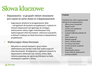 Słowa kluczowe
                                                                                               Przykład:	
  	
  
•  Dopasowania	
  -­‐	
  w	
  grupach	
  reklam	
  stosowane	
  
                                                                                               	
  
   jest	
  często	
  to	
  same	
  słowo	
  w	
  3	
  dopasowaniach.	
                         Przykłady	
  fraz,	
  które	
  wygenerowały	
  
                                                                                               kliknięcia	
  (złe	
  dopasowanie):	
  
     –  Sugerowane	
  działania	
  to	
  przygotowanie	
  słów	
  
                                                                                               •  Oferty	
  pracy	
  hiszpański	
  
        	
  –	
  od	
  ogólnych	
  do	
  bardziej	
  szczegółowych	
  i	
  nadanie	
  im	
     •  Węgiel	
  czeski	
  
        różnych	
  dopasowań	
  (od	
  ogólnego	
  do	
  ścisłego).	
  	
                      •  Czechy	
  ceny	
  telefonów	
  
        Jednocześnie	
  należy	
  ciągle	
  rozbudowywać	
  listę	
                                komórkowych	
  
        wykluczających	
  słów	
  kluczowych,	
  zwłaszcza	
  w	
  grupach,	
                  •  Leopold	
  staﬀ	
  opis	
  podróży	
  do	
  
        w	
  których	
  znajdują	
  się	
  słowa	
  kluczowe	
  w	
  dopasowaniu	
                 włoch	
  
        przybliżonym.	
                                                                        •  drzwi	
  madera	
  sp	
  	
  
                                                                                               •  Meksyk	
  pogoda	
  
•  Wykluczające	
  słowa	
  kluczowe	
                                                         •  Domy	
  z	
  drewna	
  (bali)	
  
                                                                                               •  Co	
  znaczy	
  imię	
  kuba	
  
     –  Aktualnie	
  w	
  ramach	
  kampanii	
  i	
  grup	
  reklam	
                          •  Centra	
  hurtowe	
  w	
  pekinie	
  
        zdeﬁniowana	
  jest	
  bardzo	
  mała	
  ilość	
  wykluczających	
                     •  Gry	
  kubuś	
  
                                                                                               •  Współrzędne	
  pekinu	
  
        słów	
  kluczowych.	
  W	
  połączeniu	
  z	
  ogólnymi	
  słowami	
  w	
              •  Praca	
  elektryk	
  zjednoczone	
  
        dopasowaniu	
  zbliżonym	
  (np.	
  Czechy,	
  Chiny,	
  Bali),	
                          emiraty	
  arabskie	
  
        reklamy	
  pojawiają	
  się	
  i	
  generują	
  kliknięcia	
  na	
  hasła	
  
        niezwiązane	
  zupełnie	
  z	
  ofertą.	
  	
  
 