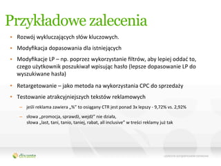 Przykładowe zalecenia
•  Rozwój	
  wykluczających	
  słów	
  kluczowych.	
  
•  Modyﬁkacja	
  dopasowania	
  dla	
  istniejących	
  
•  Modyﬁkacje	
  LP	
  –	
  np.	
  poprzez	
  wykorzystanie	
  ﬁltrów,	
  aby	
  lepiej	
  oddać	
  to,	
  
   czego	
  użytkownik	
  poszukiwał	
  wpisując	
  hasło	
  (lepsze	
  dopasowanie	
  LP	
  do	
  
   wyszukiwane	
  hasła)	
  	
  
•  Retargetowanie	
  –	
  jako	
  metoda	
  na	
  wykorzystania	
  CPC	
  do	
  sprzedaży	
  	
  
•  Testowanie	
  atrakcyjniejszych	
  tekstów	
  reklamowych	
  	
  
     –  jeśli	
  reklama	
  zawiera	
  „%”	
  to	
  osiągany	
  CTR	
  jest	
  ponad	
  3x	
  lepszy	
  -­‐	
  9,72%	
  vs.	
  2,92%	
  	
  
     –  słowa	
  „promocja,	
  sprawdź,	
  wejdź”	
  nie	
  działa,	
  	
  
        słowa	
  „last,	
  tani,	
  tanio,	
  taniej,	
  rabat,	
  all	
  inclusive”	
  w	
  treści	
  reklamy	
  już	
  tak	
  	
  
 
