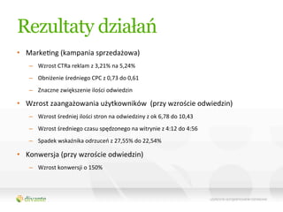 Rezultaty działań
•  MarkeQng	
  (kampania	
  sprzedażowa)	
  
    –  Wzrost	
  CTRa	
  reklam	
  z	
  3,21%	
  na	
  5,24%	
  	
  
    –  Obniżenie	
  średniego	
  CPC	
  z	
  0,73	
  do	
  0,61	
  
    –  Znaczne	
  zwiększenie	
  ilości	
  odwiedzin	
  

•  Wzrost	
  zaangażowania	
  użytkowników	
  	
  (przy	
  wzroście	
  odwiedzin)	
  
    –  Wzrost	
  średniej	
  ilości	
  stron	
  na	
  odwiedziny	
  z	
  ok	
  6,78	
  do	
  10,43	
  
    –  Wzrost	
  średniego	
  czasu	
  spędzonego	
  na	
  witrynie	
  z	
  4:12	
  do	
  4:56	
  
    –  Spadek	
  wskaźnika	
  odrzuceń	
  z	
  27,55%	
  do	
  22,54%	
  

•  Konwersja	
  (przy	
  wzroście	
  odwiedzin)	
  
    –  Wzrost	
  konwersji	
  o	
  150%	
  
 