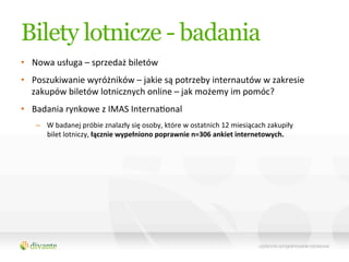 Bilety lotnicze - badania
•  Nowa	
  usługa	
  –	
  sprzedaż	
  biletów	
  
•  Poszukiwanie	
  wyróżników	
  –	
  jakie	
  są	
  potrzeby	
  internautów	
  w	
  zakresie	
  
   zakupów	
  biletów	
  lotnicznych	
  online	
  –	
  jak	
  możemy	
  im	
  pomóc?	
  
•  Badania	
  rynkowe	
  z	
  IMAS	
  InternaQonal	
  
     –  W	
  badanej	
  próbie	
  znalazły	
  się	
  osoby,	
  które	
  w	
  ostatnich	
  12	
  miesiącach	
  zakupiły	
  
        bilet	
  lotniczy,	
  łącznie	
  wypełniono	
  poprawnie	
  n=306	
  ankiet	
  internetowych.	
  
 
