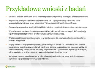 Przykładowe wnioski z badań
•  Sprzedaż	
  biletów	
  lotniczych	
  przez	
  Internet	
  przez	
  biura	
  podróży	
  znane	
  jest	
  2/3	
  respondentów.	
  	
  
•  Najbardziej	
  znanymi	
  –	
  zarówno	
  spontanicznie,	
  jak	
  i	
  z	
  podpowiedzią	
  –	
  biurami,	
  które	
  
   sprzedają	
  bilety	
  lotnicze	
  przez	
  Internet	
  są	
  TUI,	
  następnie	
  Orbis	
  (!),	
  Itaka	
  i	
  Triada.	
  
•  Co	
  czwarty	
  respondent	
  kupił	
  już	
  kiedyś	
  bilet	
  lotniczy	
  za	
  pośrednictwem	
  biura	
  turystycznego.	
  
•  W	
  porównaniu	
  zarówno	
  do	
  ofert	
  przewoźników,	
  jak	
  i	
  portali	
  internetowych,	
  które	
  zajmują	
  
   się	
  stricte	
  sprzedażą	
  biletów,	
  oferta	
  biur	
  jest	
  uznawana	
  za	
  gorszą.	
  

•  Większa	
  część	
  respondentów	
  uważa,	
  że	
  w	
  porównaniu	
  do	
  obu	
  typów	
  konkurentów	
  oferta	
  
   cenowa	
  jest	
  gorsza.	
  
•  Gdyby	
  badani	
  stanęli	
  przed	
  wyborem,	
  gdzie	
  skorzystać	
  z	
  IDENTYCZNEJ	
  oferty	
  –	
  na	
  stronie	
  
   biura,	
  czy	
  na	
  stronie	
  przewoźnika	
  lub	
  na	
  stronie	
  portalu	
  sprzedażowego	
  –zdecydowaliby	
  się	
  
   na	
  biuro	
  rzadziej.	
  Jednocześnie	
  potrzeby	
  respondentów	
  są	
  podobne	
  –	
  wybierają	
  to	
  miejsce,	
  
   gdzie	
  uważają,	
  że	
  jest	
  bezpiecznie,	
  wygodnie	
  i	
  pojawi	
  się	
  niższa	
  cena.	
  
•  Na	
  koniec	
  –	
  respondenci	
  uważają	
  w	
  zdecydowanej	
  większości,	
  że	
  biura	
  podróży	
  powinny	
  
   zajmować	
  się	
  sprzedażą	
  biletów	
  przez	
  Internet.	
  	
  
 