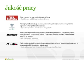 Jakość pracy
     Nowy	
  pomysł	
  na	
  usprawnieni	
  działania	
  ﬁrmy	
  
     -­‐	
  Puls	
  Biznesu	
  w	
  2009	
  o	
  produktach	
  Divante	
  

     Takie	
  przykłady	
  pokazują,	
  że	
  nasza	
  gospodarka	
  jest	
  naprawdę	
  innowacyjna	
  i	
  ma	
  
     ogromny	
  potencjał	
  kapitału	
  ludzkiego	
  
     -­‐	
  SebasQan	
  Christow,	
  Ministerstwo	
  Gospodarki	
  

     Firma	
  potraﬁ	
  połączyć	
  innowacyjność	
  produktową	
  z	
  dbałością	
  o	
  najwyższą	
  jakość	
  
     obsługi	
  Klienta.	
  Dzięki	
  temu	
  Divante	
  z	
  sukcesami	
  realizuje	
  projekty	
  dla	
  klientów	
  w	
  
     Polsce	
  i	
  na	
  świecie	
  
     -­‐	
  Michał	
  Żyliński,	
  Microso•	
  

     Świetna	
  komunikacja,	
  otwartość	
  na	
  nowe	
  rozwiązania	
  i	
  chęć	
  podejmowania	
  wyzwań	
  to	
  
     z	
  całą	
  pewnością	
  silne	
  strony	
  tego	
  zespołu	
  
     -­‐	
  Izabela	
  Dauksza,	
  Koordynator	
  Project	
  Managerów,	
  Gazeta.pl	
  
 