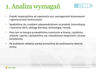 1. Analiza wymagań
•  Projekt	
  rozpoczęliśmy	
  od	
  zapoznania	
  się	
  z	
  wymaganiami	
  biznesowymi	
  	
  
   i	
  ograniczeniami	
  technicznymi.	
  	
  
•  Spotkaliśmy	
  się	
  z	
  osobami	
  odpowiedzialnymi	
  za	
  produkt,	
  komunikację	
  	
  
   i	
  tworzenie	
  ofert,	
  obsługę	
  klientów,	
  technologię	
  i	
  rozwój.	
  	
  
•  Poza	
  tym	
  na	
  bieżąco	
  prowadziliśmy	
  rozeznanie	
  w	
  branży,	
  czytaliśmy	
  
   artykuły,	
  raporty	
  i	
  spotykaliśmy	
  się	
  z	
  niezależnymi	
  ekspertami	
  z	
  branży	
  
   turystycznej.	
  	
  
•  Na	
  podstawie	
  zdobytej	
  wiedzy	
  przeszliśmy	
  do	
  analizowania	
  obecnej	
  
   strony.	
  
 