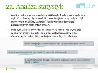 2a. Analiza statystyk
•  Analiza	
  ruchu	
  w	
  oparciu	
  o	
  statystyki	
  Google	
  AnalyQcs	
  pomogła	
  nam	
  
   wykryć	
  problemy	
  użyteczności	
  i	
  komunikacji	
  na	
  dużą	
  skalę	
  –	
  dzięki	
  
   statystykom	
  mieliśmy	
  „twarde”	
  ilościowe	
  dane	
  dotyczące	
  
   poszczególnych	
  elementów	
  i	
  stron.	
  
•  Poza	
  tym	
  wskazaliśmy,	
  które	
  elementy	
  są	
  dobre	
  i	
  nie	
  wymagają	
  
   większych	
  zmian.	
  Do	
  pełnego	
  obrazu	
  potrzebowaliśmy	
  kilku	
  
   dodatkowych	
  badań,	
  które	
  opisujemy	
  na	
  kolejnych	
  slajdach.	
  

                         Niektóre landing pages, szczególnie promocje mają zbyt wysoki współczynnik odrzuceń.



 Serwis nie wykorzystuje potencjału opinii - ludzie korzystają z nich relatywnie rzadko.



                          […] Ludzie trafiają do tej strony zbyt przypadkowo, nie planując wejścia w proces transakcyjny i
                          szybko się wycofują.
 