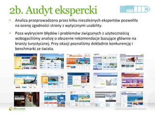 2b. Audyt ekspercki
•  Analiza	
  przeprowadzona	
  przez	
  kilku	
  niezależnych	
  ekspertów	
  pozwoliła	
  
   na	
  ocenę	
  zgodności	
  strony	
  z	
  wytycznymi	
  usability.	
  	
  
•  Poza	
  wykryciem	
  błędów	
  i	
  problemów	
  związanych	
  z	
  użytecznością	
  
   wzbogaciliśmy	
  analizę	
  o	
  obszerne	
  rekomendacje	
  bazujące	
  głównie	
  na	
  
   branży	
  turystycznej.	
  Przy	
  okazji	
  poznaliśmy	
  dokładnie	
  konkurencję	
  i	
  
   benchmarki	
  ze	
  świata.	
  
 