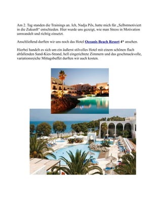 Am 2. Tag standen die Trainings an. Ich, Nadja Pils, hatte mich für „Selbstmotiviert
in die Zukunft“ entschieden. Hier wurde uns gezeigt, wie man Stress in Motivation
umwandelt und richtig einsetzt.
Anschließend durften wir uns noch das Hotel Oceanis Beach Resort 4* ansehen.
Hierbei handelt es sich um ein äußerst stilvolles Hotel mit einem schönen flach
abfallenden Sand-Kies-Strand, hell eingerichtete Zimmern und das geschmackvolle,
variationsreiche Mittagsbuffet durften wir auch kosten.
 