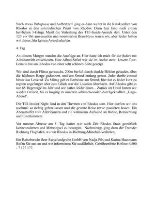 Nach etwas Ruhepause und Aufbretzeln ging es dann weiter in die Katakomben von
Rhodos in den unterirdischen Palast von Rhodos. Denn hier fand nach einem
herrlichen 3-Gänge Menü die Verleihung des TUI-Inside-Awards statt. Unter den
120 vor Ort anwesenden und nominierten Reisebüros waren wir, aber leider hatten
wir dieses Jahr keinen Award erhalten.
4. Tag
An diesem Morgen standen die Ausflüge an. Hier hatte ich mich für die Safari mit
Allradantrieb entschieden. Eine Allrad-Safari wie sie im Buche steht! Unsere Tour-
Leiterin hat uns Rhodos von einer sehr schönen Seite gezeigt.
Wir sind durch Flüsse gerauscht, 200m barfuß durch dunkle Höhlen gelaufen, über
die höchsten Berge gedonnert, und am Strand entlang gerast. Jeder durfte einmal
hinter das Lenkrad. Zu Mittag gab es Barbecue am Strand; hier hat es leider kurz zu
regnen angefangen aber zum Glück war die Location überdacht. Auf Rhodos gibt es
nur 65 Regentage im Jahr und wir hatten leider einen... Zurück im Hotel hatten wir
wieder Freizeit, bis es losging zu unserem schrillen-coolen-durchgeknallten „Gaga-
Abend“.
Die TUI-Insider-Night fand in den Thermen von Rhodos statt. Hier durften wir uns
nochmal so richtig gehen lassen und die geamte Reise revue passieren lassen. Ein
Abendbuffet vom Allerfeinsten und ein wahnsinns Aufwand an Bühne, Beleuchtung
und Entertainment.
Vor unserer Abreise am 5. Tag hatten wir noch Zeit Rhodos Stadt gemütlich
kennenzulernen und Mitbringsel zu besorgen. Nachmittags ging dann der Transfer
Richtung Flughafen, wo wir Rhodos in-Richtung-München-verließen.
Ein Reisebericht ihrer Reisefundgrube GmbH von Nadja Pils und Karina Hausmann
Rufen Sie uns an und wir informieren Sie ausführlich. Gebührenfreie Hotline: 0800
- 7 177 177.
 